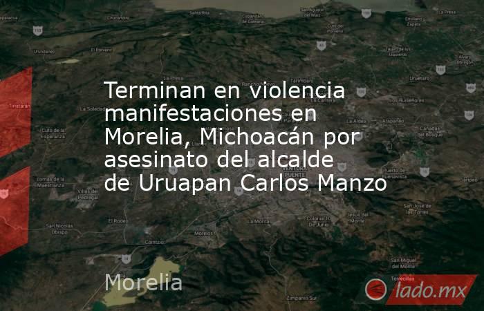 Terminan en violencia manifestaciones en Morelia, Michoacán por asesinato del alcalde de Uruapan Carlos Manzo. Noticias en tiempo real