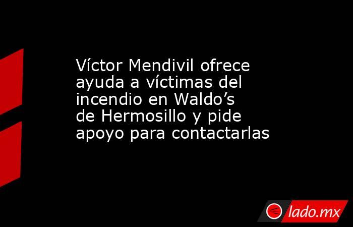 Víctor Mendivil ofrece ayuda a víctimas del incendio en Waldo’s de Hermosillo y pide apoyo para contactarlas. Noticias en tiempo real
