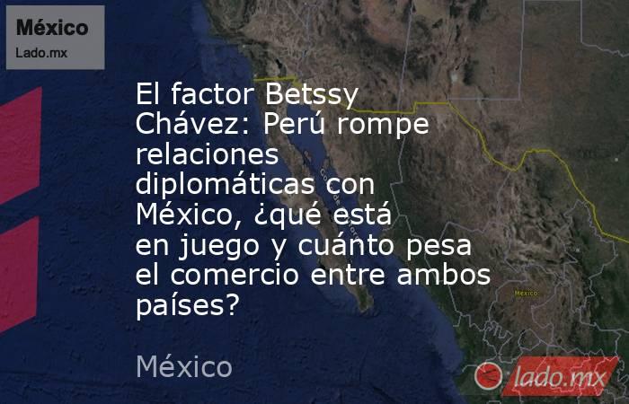 El factor Betssy Chávez: Perú rompe relaciones diplomáticas con México, ¿qué está en juego y cuánto pesa el comercio entre ambos países?. Noticias en tiempo real