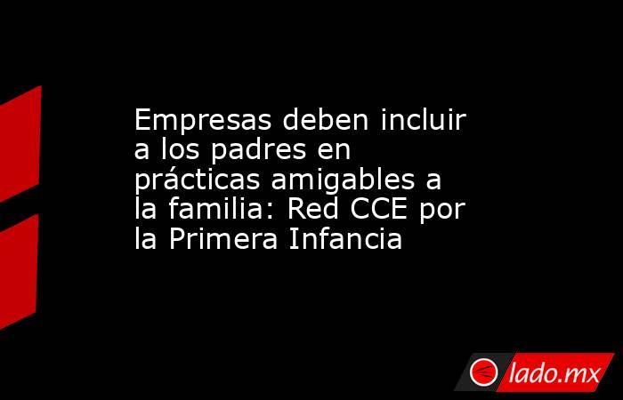 Empresas deben incluir a los padres en prácticas amigables a la familia: Red CCE por la Primera Infancia. Noticias en tiempo real