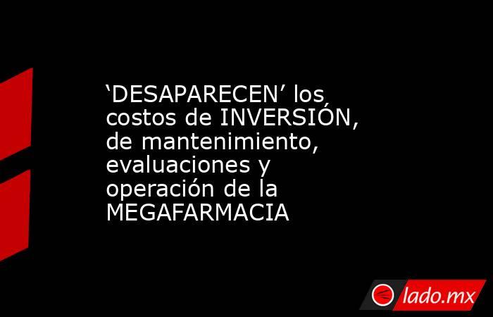 ‘DESAPARECEN’ los costos de INVERSIÓN, de mantenimiento, evaluaciones y operación de la MEGAFARMACIA. Noticias en tiempo real