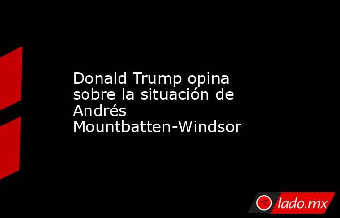 Donald Trump opina sobre la situación de Andrés Mountbatten-Windsor. Noticias en tiempo real