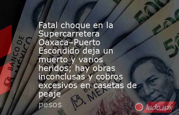 Fatal choque en la Supercarretera Oaxaca–Puerto Escondido deja un muerto y varios heridos; hay obras inconclusas y cobros excesivos en casetas de peaje. Noticias en tiempo real