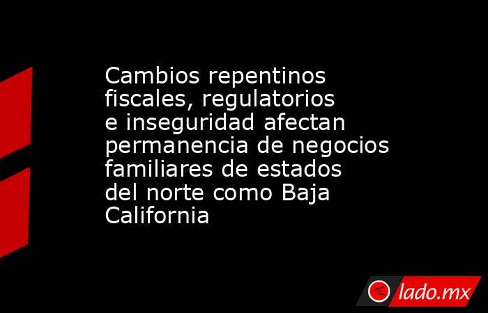 Cambios repentinos fiscales, regulatorios e inseguridad afectan permanencia de negocios familiares de estados del norte como Baja California. Noticias en tiempo real