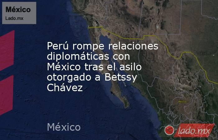 Perú rompe relaciones diplomáticas con México tras el asilo otorgado a Betssy Chávez. Noticias en tiempo real