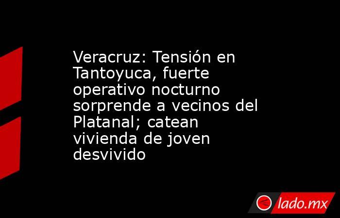 Veracruz: Tensión en Tantoyuca, fuerte operativo nocturno sorprende a vecinos del Platanal; catean vivienda de joven desvivido. Noticias en tiempo real