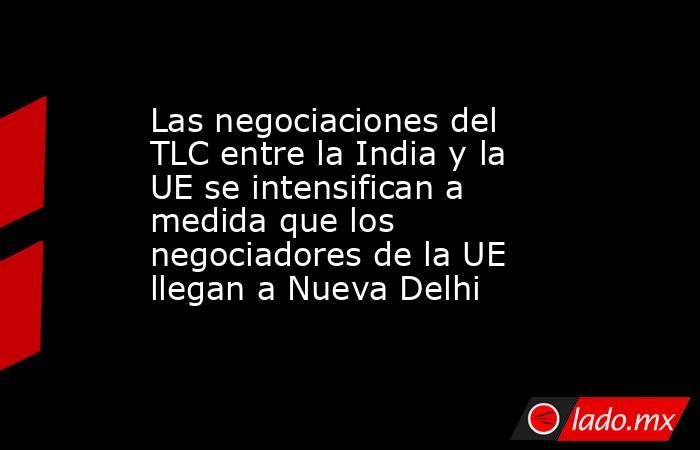 Las negociaciones del TLC entre la India y la UE se intensifican a medida que los negociadores de la UE llegan a Nueva Delhi. Noticias en tiempo real