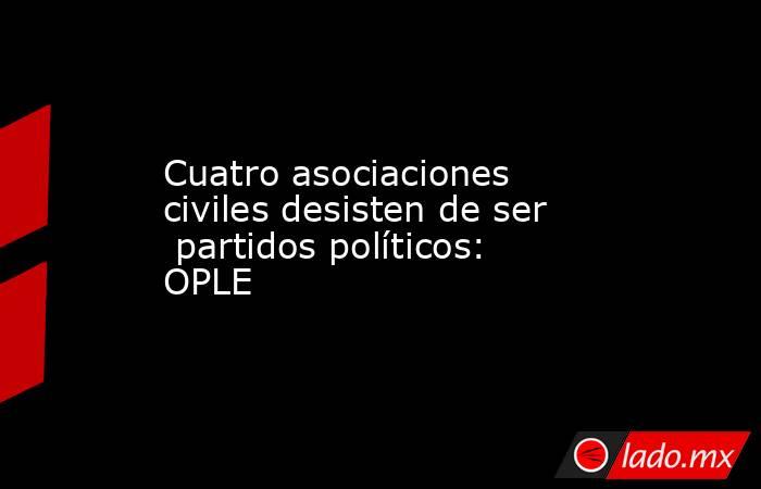 Cuatro asociaciones  civiles desisten de ser  partidos políticos: OPLE. Noticias en tiempo real