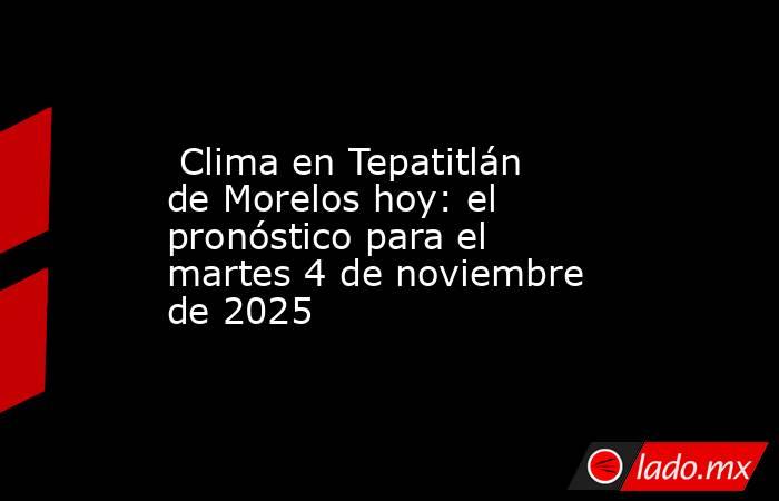  Clima en Tepatitlán de Morelos hoy: el pronóstico para el martes 4 de noviembre de 2025. Noticias en tiempo real