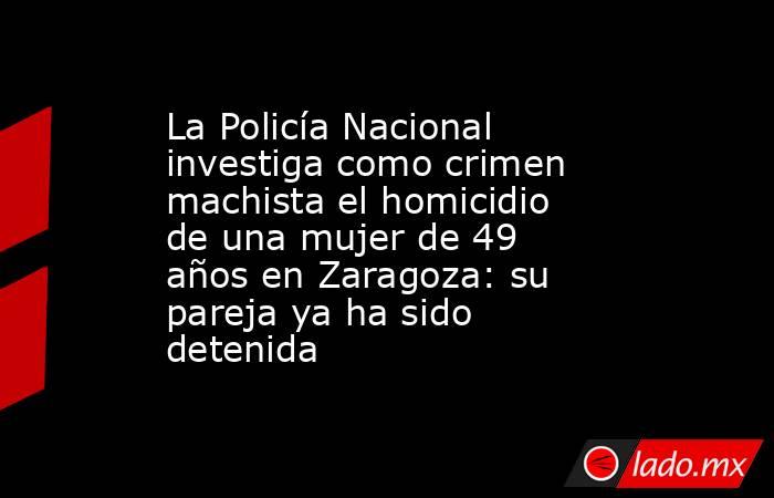 La Policía Nacional investiga como crimen machista el homicidio de una mujer de 49 años en Zaragoza: su pareja ya ha sido detenida. Noticias en tiempo real