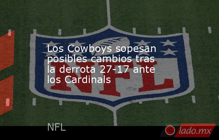 Los Cowboys sopesan posibles cambios tras la derrota 27-17 ante los Cardinals. Noticias en tiempo real