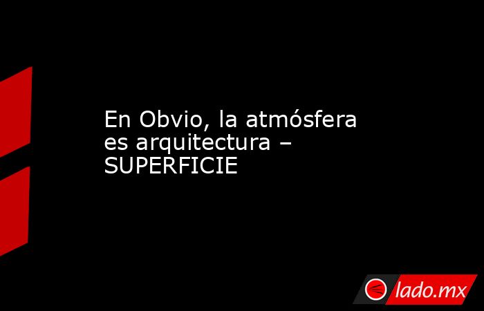 En Obvio, la atmósfera es arquitectura – SUPERFICIE. Noticias en tiempo real