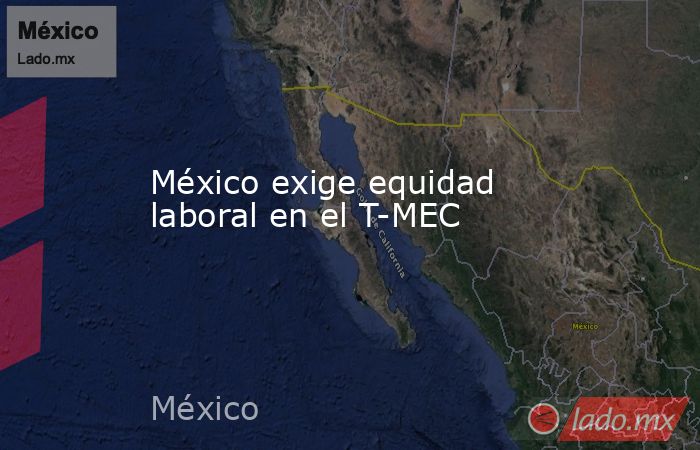 México exige equidad laboral en el T-MEC. Noticias en tiempo real