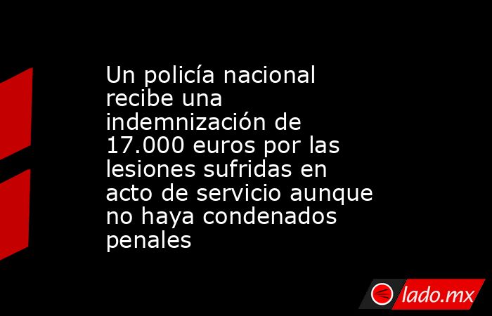 Un policía nacional recibe una indemnización de 17.000 euros por las lesiones sufridas en acto de servicio aunque no haya condenados penales. Noticias en tiempo real