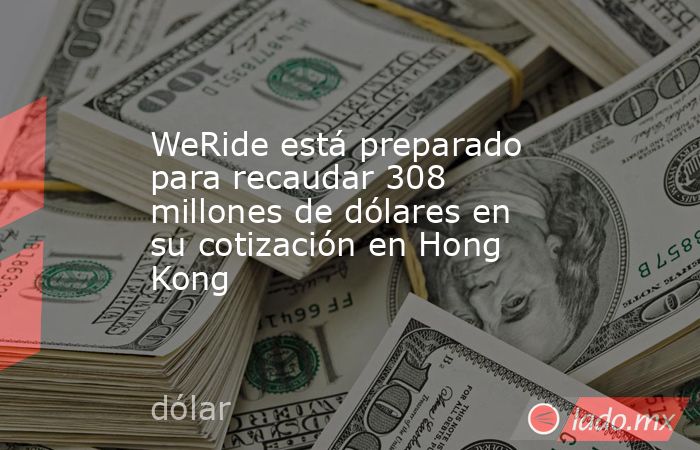 WeRide está preparado para recaudar 308 millones de dólares en su cotización en Hong Kong. Noticias en tiempo real