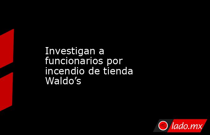 Investigan a funcionarios por incendio de tienda Waldo’s. Noticias en tiempo real