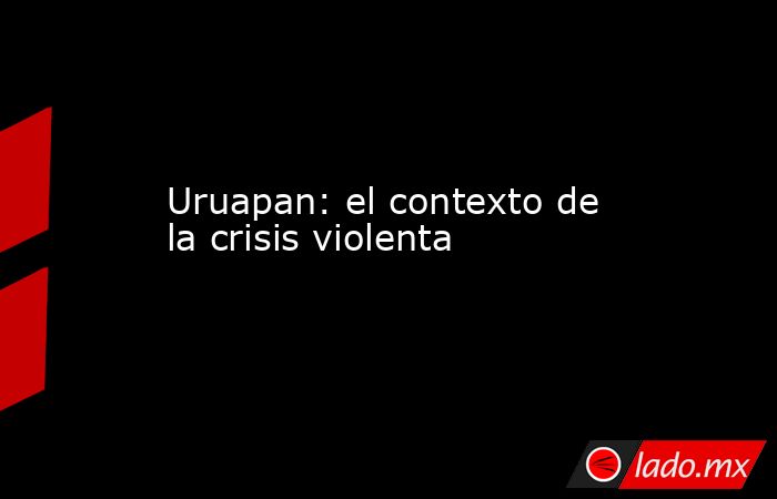 Uruapan: el contexto de la crisis violenta. Noticias en tiempo real