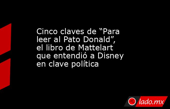 Cinco claves de “Para leer al Pato Donald”, el libro de Mattelart que entendió a Disney en clave política. Noticias en tiempo real