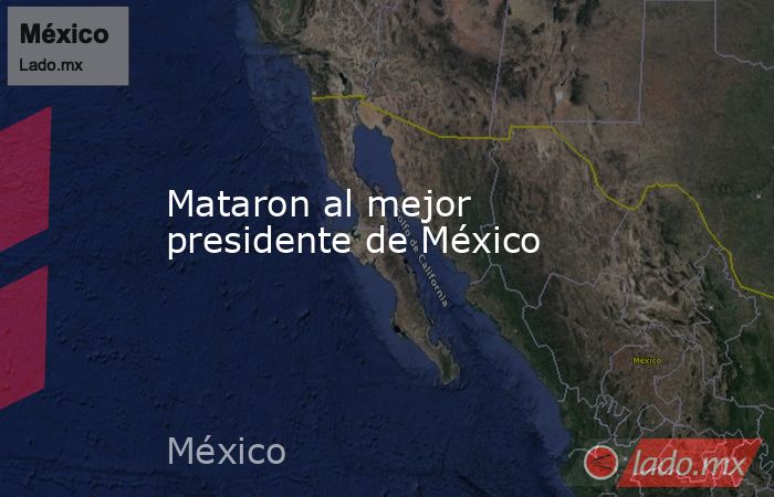 Mataron al mejor presidente de México. Noticias en tiempo real