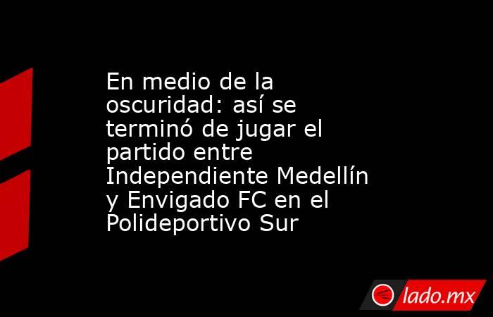 En medio de la oscuridad: así se terminó de jugar el partido entre Independiente Medellín y Envigado FC en el Polideportivo Sur. Noticias en tiempo real