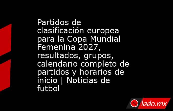 Partidos de clasificación europea para la Copa Mundial Femenina 2027, resultados, grupos, calendario completo de partidos y horarios de inicio | Noticias de futbol. Noticias en tiempo real