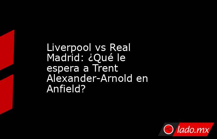 Liverpool vs Real Madrid: ¿Qué le espera a Trent Alexander-Arnold en Anfield?. Noticias en tiempo real