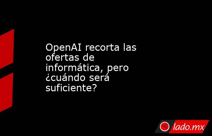 OpenAI recorta las ofertas de informática, pero ¿cuándo será suficiente?. Noticias en tiempo real