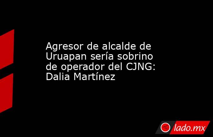 Agresor de alcalde de Uruapan sería sobrino de operador del CJNG: Dalia Martínez. Noticias en tiempo real