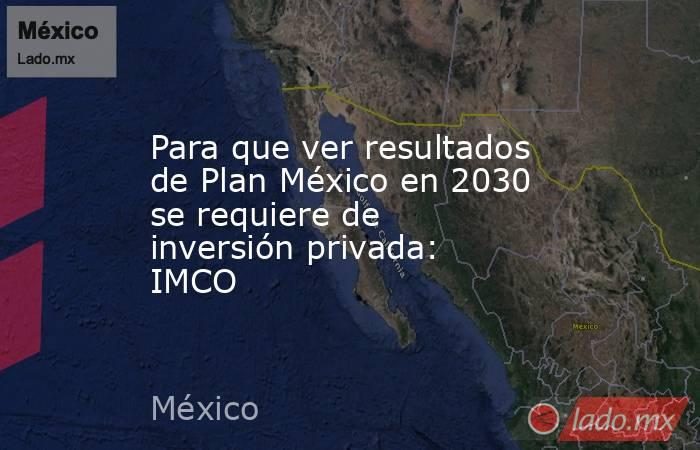 Para que ver resultados de Plan México en 2030 se requiere de inversión privada: IMCO. Noticias en tiempo real