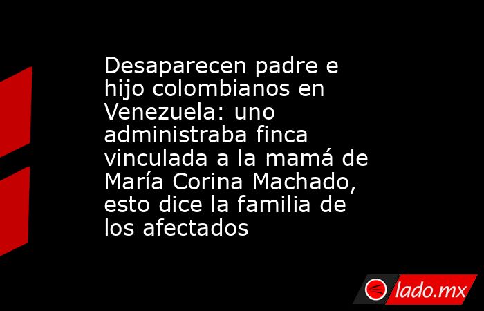 Desaparecen padre e hijo colombianos en Venezuela: uno administraba finca vinculada a la mamá de María Corina Machado, esto dice la familia de los afectados. Noticias en tiempo real