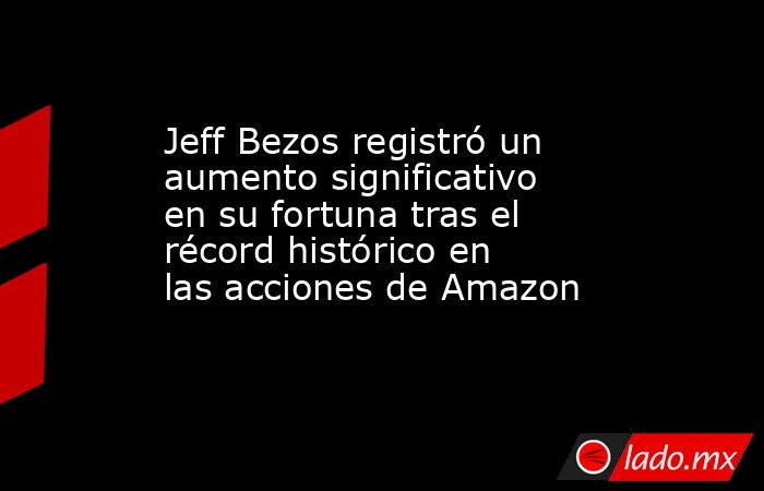 Jeff Bezos registró un aumento significativo en su fortuna tras el récord histórico en las acciones de Amazon. Noticias en tiempo real