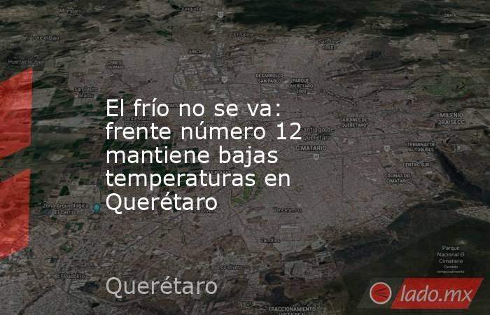 El frío no se va: frente número 12 mantiene bajas temperaturas en Querétaro. Noticias en tiempo real