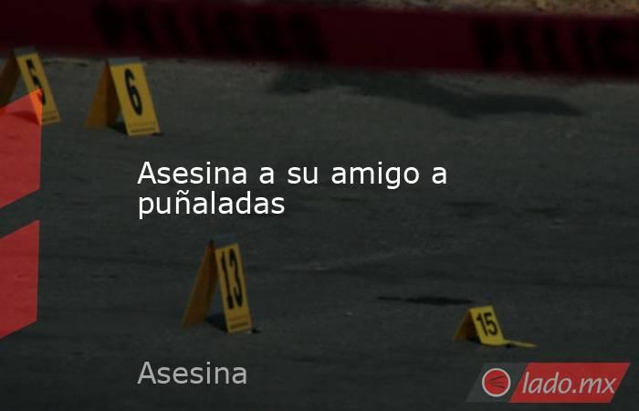 Asesina a su amigo a puñaladas. Noticias en tiempo real