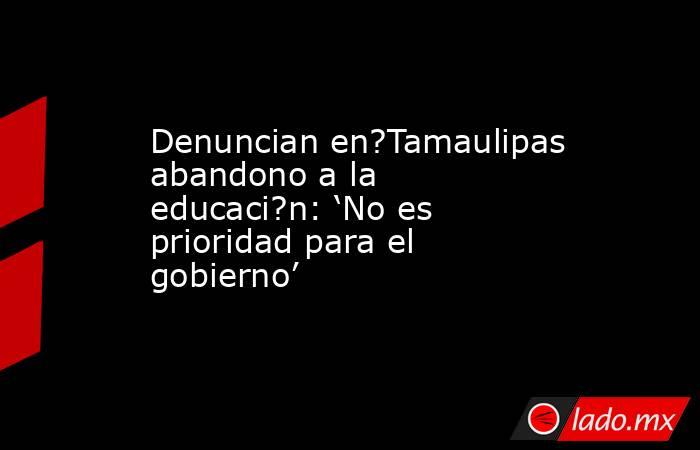 Denuncian en?Tamaulipas abandono a la educaci?n: ‘No es prioridad para el gobierno’. Noticias en tiempo real