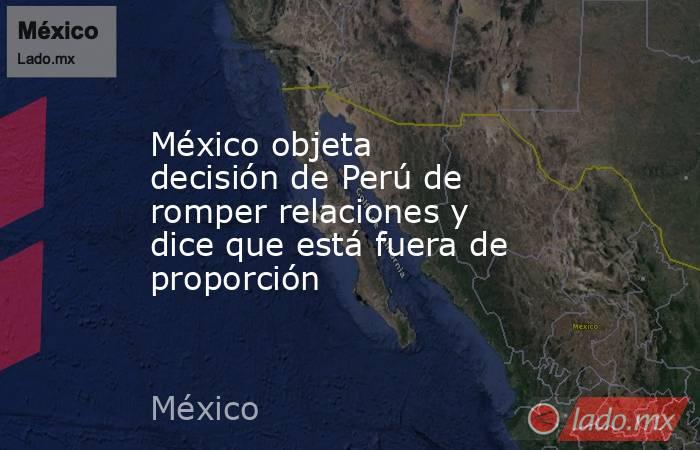 México objeta decisión de Perú de romper relaciones y dice que está fuera de proporción. Noticias en tiempo real