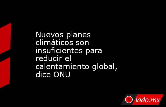 Nuevos planes climáticos son insuficientes para reducir el calentamiento global, dice ONU. Noticias en tiempo real