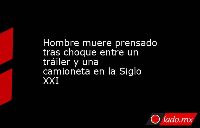 Hombre muere prensado tras choque entre un tráiler y una camioneta en la Siglo XXI. Noticias en tiempo real