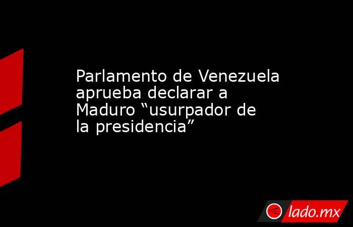 Parlamento de Venezuela aprueba declarar a Maduro “usurpador de la presidencia”. Noticias en tiempo real