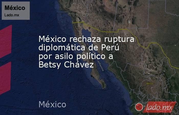 México rechaza ruptura diplomática de Perú por asilo político a Betsy Chávez. Noticias en tiempo real