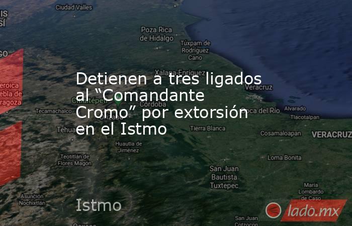 Detienen a tres ligados al “Comandante Cromo” por extorsión en el Istmo. Noticias en tiempo real