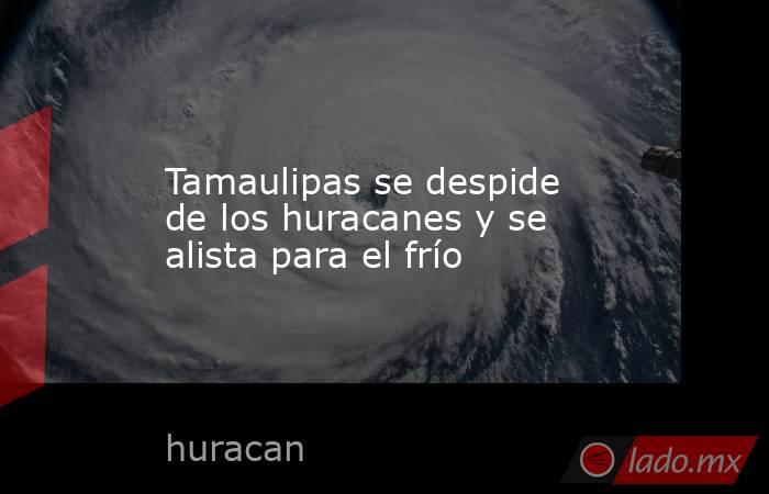Tamaulipas se despide de los huracanes y se alista para el frío. Noticias en tiempo real