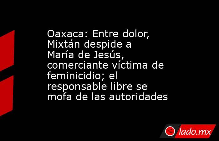 Oaxaca: Entre dolor, Mixtán despide a María de Jesús, comerciante víctima de feminicidio; el responsable libre se mofa de las autoridades. Noticias en tiempo real
