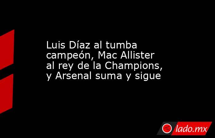 Luis Díaz al tumba campeón, Mac Allister al rey de la Champions, y Arsenal suma y sigue. Noticias en tiempo real