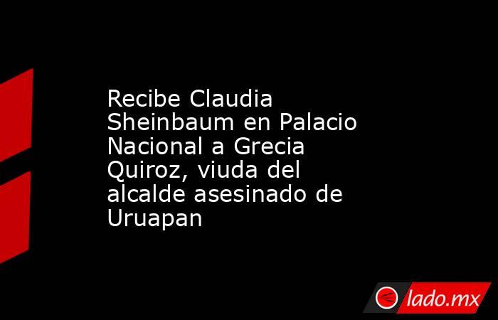 Recibe Claudia Sheinbaum en Palacio Nacional a Grecia Quiroz, viuda del alcalde asesinado de Uruapan. Noticias en tiempo real