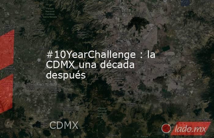 #10YearChallenge : la CDMX una década después. Noticias en tiempo real