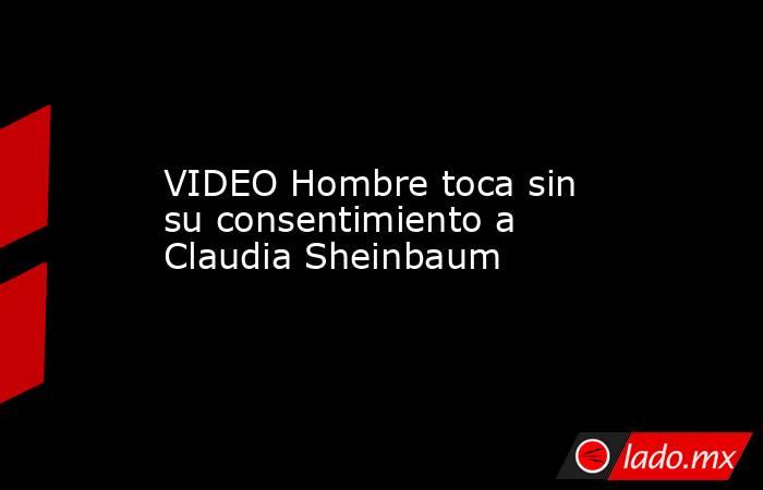VIDEO Hombre toca sin su consentimiento a Claudia Sheinbaum. Noticias en tiempo real