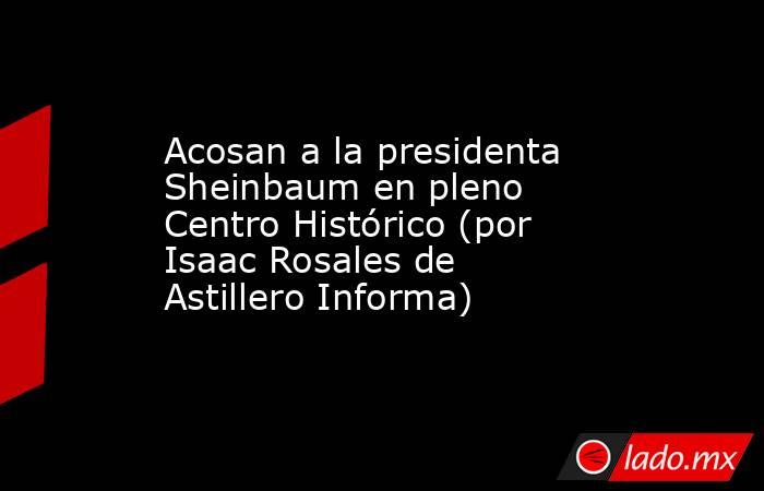 Acosan a la presidenta Sheinbaum en pleno Centro Histórico (por Isaac Rosales de Astillero Informa). Noticias en tiempo real