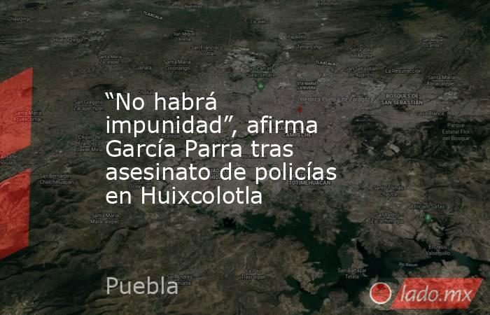 “No habrá impunidad”, afirma García Parra tras asesinato de policías en Huixcolotla. Noticias en tiempo real