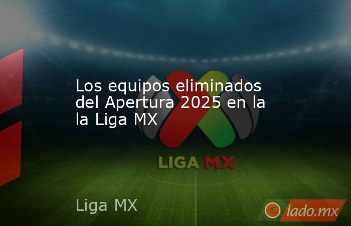 Los equipos eliminados del Apertura 2025 en la la Liga MX - Lado.mx