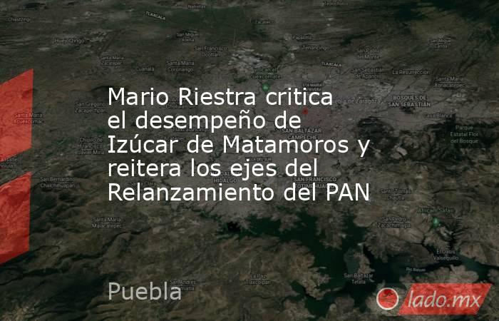 Mario Riestra critica el desempeño de Izúcar de Matamoros y reitera los ejes del Relanzamiento del PAN. Noticias en tiempo real